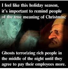 I feel like this holiday season, it's important to remind people of the true meaning of Christmas: Ghosts terrorizing rich people in the middle of the night until they agree to pay their employees more.