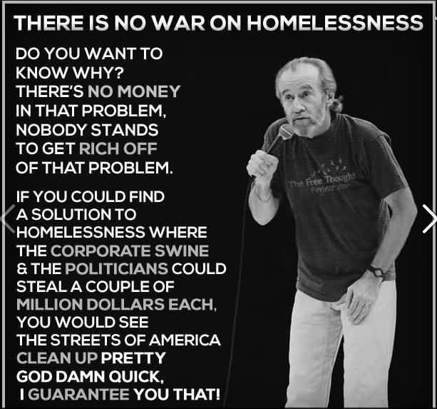 Picture of George Carlin with his quote: There is no war on homelessness. Do you want to know why? There's no money in that problem. Nobody stands to get rich off that problem. If you could find a solution to homelessness where the corporate swine & the politicians could steal a couple of million dollars each you would see the streets of America clean up pretty god damn quick. I guarantee you that!"