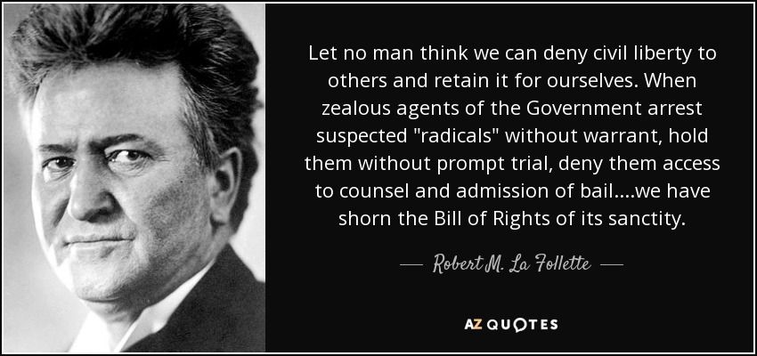 Let no man think we can deny civil liberty to others and retain it for ourselves. When zealous agents of the Government arrest suspected "radicals" without warrant, hold them without prompt trial, deny them access to counsel and admission of bail....we have shorn the Bill of Rights of its sanctity.

Robert M. La Follette, Sr.