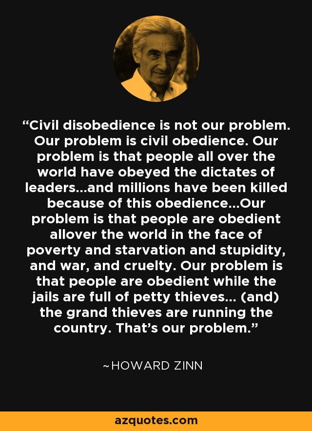 Meme with a photo of the late Howard Zinn and the following quote:

Civil disobedience is not our problem. Our problem is civil obedience. Our problem is that people all over the world have obeyed the dictates of leaders…and millions have been killed because of this obedience…Our problem is that people are obedient allover the world in the face of poverty and starvation and stupidity, and war, and cruelty. Our problem is that people are obedient while the jails are full of petty thieves… (and) the grand thieves are running the country. That’s our problem.

Howard Zinn