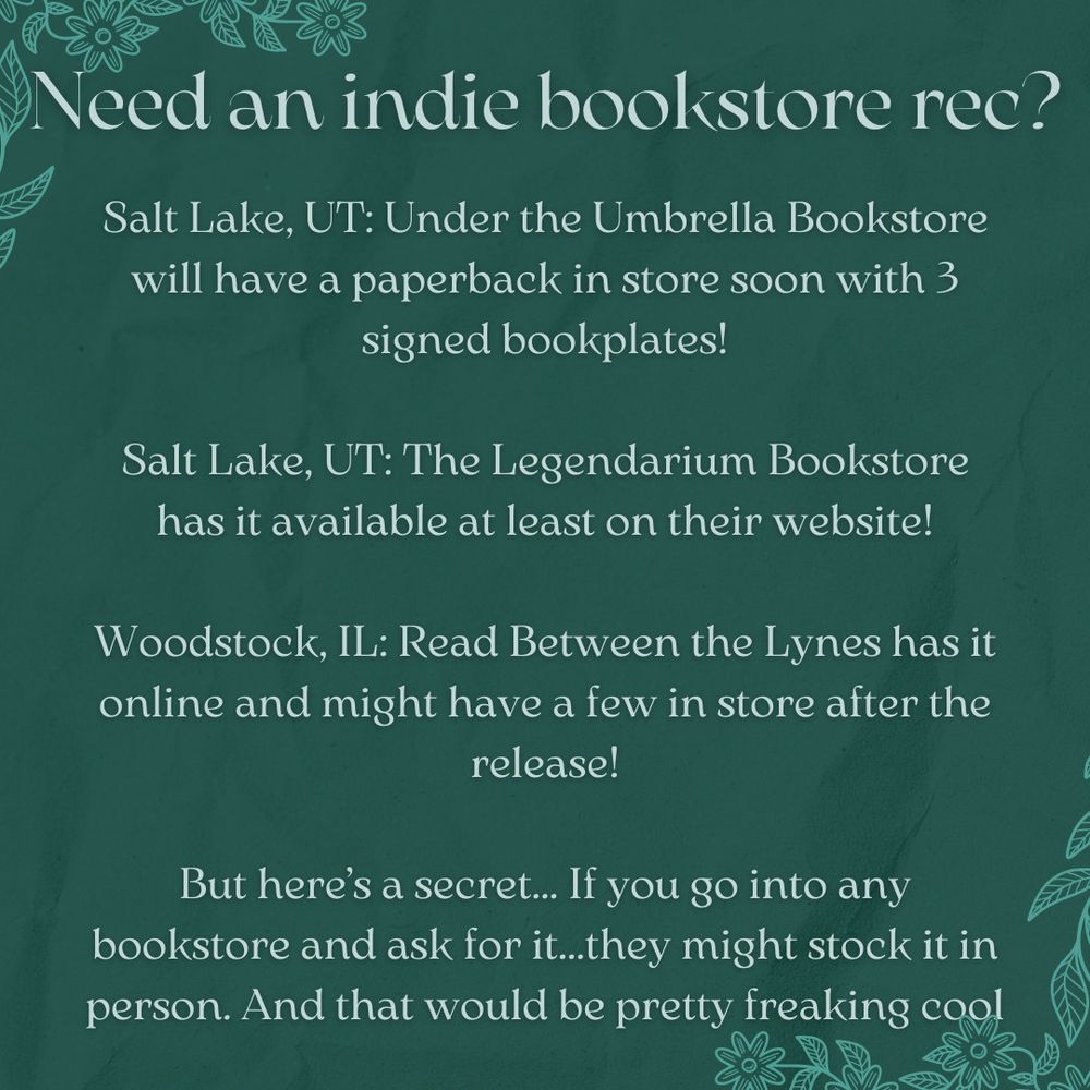 A dark green background with a slight crumpled paper texture  with little light teal flowers in the corners:

Need an indie bookstore rec?

Salt Lake, UT: Under the Umbrella Bookstore will have a paperback in store soon with 3 signed bookplates!

Salt Lake, UT: The Legendarium Bookstore has it available at least on their website!

Woodstock, IL: Read Between the Lynes has it online and might have a few in store after the release!

But here’s a secret... If you go into any bookstore and ask for it...they might stock it in person. And that would be pretty freaking cool