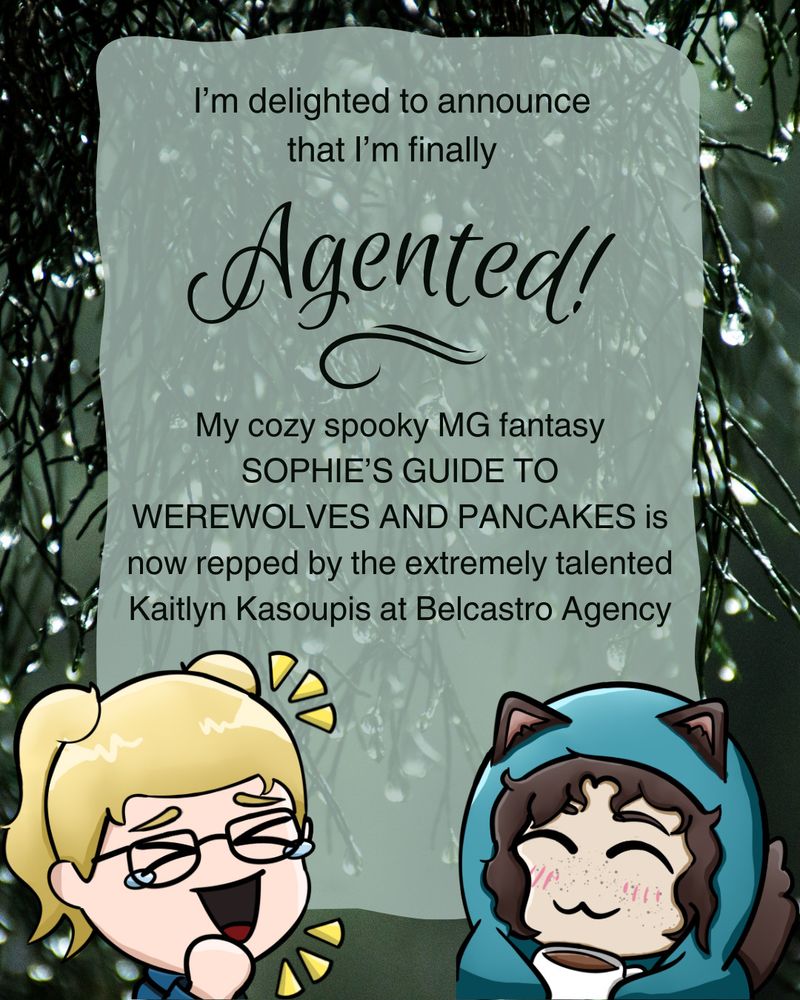 A green background of rainy plant stuff. in the bottom left corner, there is a chibi drawing of a girl with blonde hair, pigtails, and glasses. She is laughing like the crying laughing emoji. in the bottom right corner, there is a chibi drawing of a girl wrapped up in a blue blanket and holding a mug. she has curly brown hair and is making the :3 emoji face. There are wolf ears and a wolf tail coming out of the blanket. There's a wobbly lightly transparent rectangle in the middle of the page with text that reads "I'm delighted to announced that I'm finally agented! My cozy spooky MG fantasy SOPHIE'S GUIDE TO WEREWOLES AND PANCAKES is now repped by the extremely talented Kaitlyn Katsoupis at Belcastro Agency."