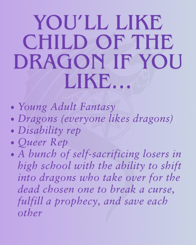 A light lavender background with a subtle gradient fade to the right. There's a watermark of a dragon around a compass behind the text. The text is dark purple and reads 
You’ll like Child of the dragon if you like...
Young Adult Fantasy
Dragons (everyone likes dragons)
Disability rep
Queer Rep
A bunch of self-sacrificing losers in high school with the ability to shift into dragons who take over for the dead chosen one to break a curse, fulfill a prophecy, and save each other