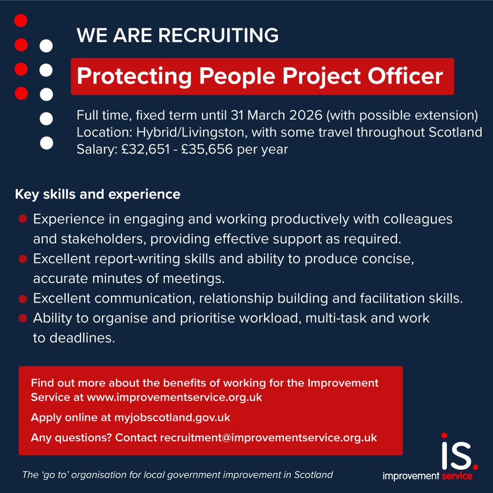 We are recruiting. Protecting People Project Officer. Full-time, fixed term until 31 March 2026 (with possible extension). Location: hybrid/Livingston, with some travel throughout Scotland. Salary: £32,651 - £35,656 per year. Key skills and experience: experience in engaging and working productively with colleagues and stakeholders, providing effective support as required; excellent report-writing skills and ability to produce concise, accurate minutes of meetings; excellent communication, relationship building and facilitation skills; ability to organise and prioritise workload, multi-task and work to deadlines. Find out more about the benefits of working for the Improvement Service at www.improvementservice.org.uk. Apply online at myjobscotland.gov.uk. Any questions? Contact recruitment@improvementservice.org.uk
