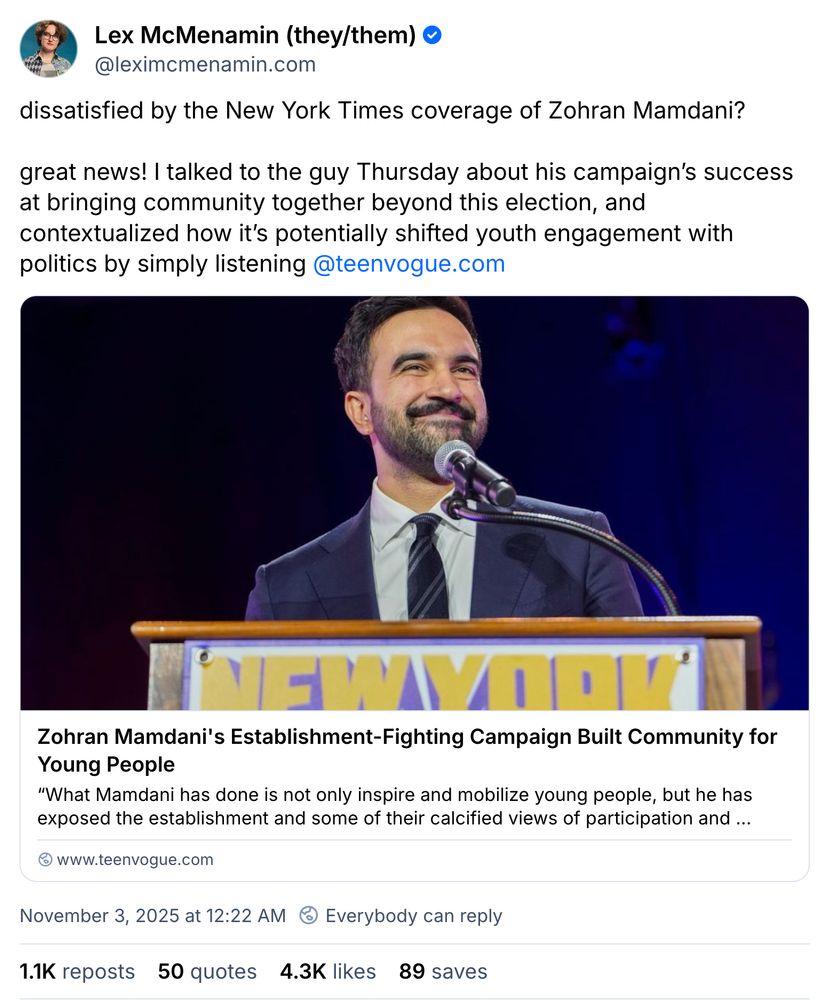 Skeet from Lex Mcmenamin (they/them) that reads: dissatisfied by the New York Times coverage of Zohran Mamdani?

great news! I talked to the guy Thursday about his campaign’s success at bringing community together beyond this election, and contextualized how it’s potentially shifted youth engagement with politics by simply listening  @teenvogue.com" The date mark is November 3, 2025 at 12:22AM