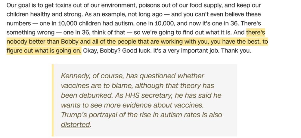 extract from CNN Fact-check of Trump Joint Congress speech on 4 March. Trump extract reads "Our goal is to get toxins out of our environment, poisons out of our food supply, and keep our children healthy and strong. As an example, not long ago — and you can't even believe these numbers — one in 10,000 children had autism, one in 10,000, and now it's one in 36. There's something wrong — one in 36, think of that — so we're going to find out what it is. And there's nobody better than Bobby and all of the people that are working with you, you have the best, to figure out what is going on. Okay, Bobby? Good luck. It's a very important job. Thank you.

CNN fact-check reads "Kennedy, of course, has questioned whether vaccines are to blame, although that theory has been debunked. As HHS secretary, he has said he wants to see more evidence about vaccines. Trump’s portrayal of the rise in autism rates is also distorted."
