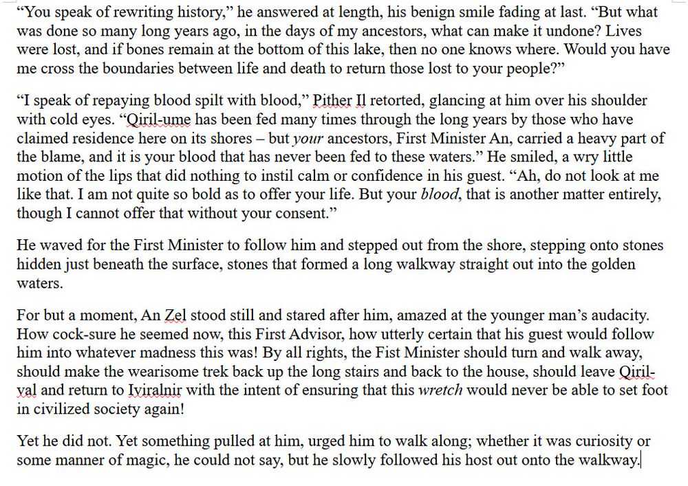 “You speak of rewriting history,” he answered at length, his benign smile fading at last. “But what was done so many long years ago, in the days of my ancestors, what can make it undone? Lives were lost, and if bones remain at the bottom of this lake, then no one knows where. Would you have me cross the boundaries between life and death to return those lost to your people?”
“I speak of repaying blood spilt with blood,” Pither Il retorted, glancing at him over his shoulder with cold eyes. “Qiril-ume has been fed many times through the long years by those who have claimed residence here on its shores – but your ancestors, First Minister An, carried a heavy part of the blame, and it is your blood that has never been fed to these waters.” He smiled, a wry little motion of the lips that did nothing to instil calm or confidence in his guest. “Ah, do not look at me like that. I am not quite so bold as to offer your life. But your blood, that is another matter entirely, though I cannot offer that without your consent.”
He waved for the First Minister to follow him and stepped out from the shore, stepping onto stones hidden just beneath the surface, stones that formed a long walkway straight out into the golden waters.
For but a moment, An Zel stood still and stared after him, amazed at the younger man’s audacity. How cock-sure he seemed now, this First Advisor, how utterly certain that his guest would follow him into whatever madness this was! By all rights, the Fist Minister should turn and walk away, should make the wearisome trek back up the long stairs and back to the house, should leave Qiril-val and return to Iviralnir with the intent of ensuring that this wretch would never be able to set foot in civilized society again!
Yet he did not. Yet something pulled at him, urged him to walk along; whether it was curiosity or some manner of magic, he could not say, but he slowly followed his host out onto the walkway.