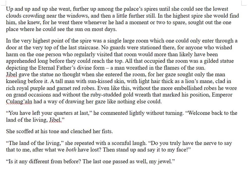 Up and up and up she went, further up among the palace’s spires until she could see the lowest clouds crowding near the windows, and then a little further still. In the highest spire she would find him, she knew, for he went there whenever he had a moment or two to spare, sought out the one place where he could see the sun on most days.
In the very highest point of the spire was a single large room which one could only enter through a door at the very top of the last staircase. No guards were stationed there, for anyone who wished harm on the one person who regularly visited that room would more than likely have been apprehended long before they could reach the top. All that occupied the room was a gilded statue depicting the Eternal Father’s divine form – a man wreathed in the flames of the sun.
Jibel gave the statue no thought when she entered the room, for her gaze sought only the man kneeling before it. A tall man with sun-kissed skin, with light hair thick as a lion’s mane, clad in rich royal purple and garnet red robes. Even like this, without the more embellished robes he wore on grand occasions and without the ruby-studded gold wreath that marked his position, Emperor Culang’aln had a way of drawing her gaze like nothing else could.
“You have left your quarters at last,” he commented lightly without turning. “Welcome back to the land of the living, Jibel.”
She scoffed at his tone and clenched her fists.
“The land of the living,” she repeated with a scornful laugh. “Do you truly have the nerve to say that to me, after what we both have lost? Then stand up and say it to my face!”
“Is it any different from before? The last one passed as well, my jewel.”