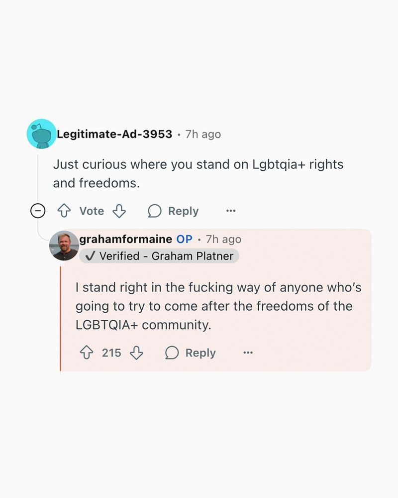 Two posts on some site (Instagram?). Legitimate-Ad-3953: Just curious where you stand on Lgbtqia+ rights and freedoms. grahamformaine: I stand right in the fucking way of anyone who's going to try to come after the freedoms of the LGBTQIA+ community.