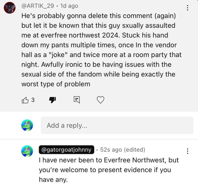 Comment from @ARTIK_29: "He's probably gonna delete this comment (again) but let it be known that this guy sxually assaulted me at everfree northwest 2024. Stuck his hand down my pants multiple times, once In the vendor hall as a "joke" and twice more at a room party that night. Awfully ironic to be having issues with the sexual side of the fandom while being exactly the worst type of problem"
Response from me: "I have never been to Everfree Northwest, but you're welcome to present evidence if you have any."