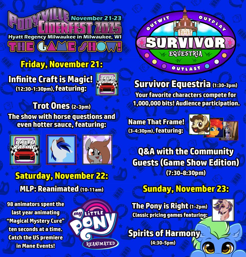 Ponyville Ciderfest 2025 schedule:

Friday, November 21:
Infinite Craft is Magic!(12:30-1:30pm)
 
Trot Ones (2-3pm)
The show with horse questions and even hotter sauce, featuring: 

Saturday, November 22:

MLP: Reanimated (10-11am)

Survivor Equestria (1:30-3pm): Your favorite characters compete for 1,000,000 bits! Audience participation.
 
Name That Frame! (3-4:30pm)

Q&A with the Community Guests (Game Show Edition) (7:30-8:30pm)

Sunday, November 23:

The Pony is Right (1-2pm): Classic pricing games.

Spirits of Harmony(4:30-5pm)