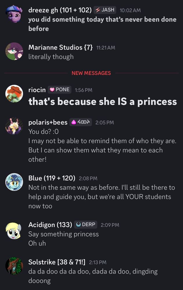 Discord chat:
dreeze gh: "you did something that's never been done before"
Marianne Studios: "literally though"
riocin: [bold] "that's because she IS a princess"
polaris+bees: "You do? :0 I may not be able to remind them of who they are But I can show them what they mean to each other!
Blue: "Not in the same way as before. I'll still be there to help and guide you, but we're all YOUR students now too"
Acidigon: "Say something princess, oh, uh"
Solstrike: "da da doo da da doo, dada da doo, dingding dooong"