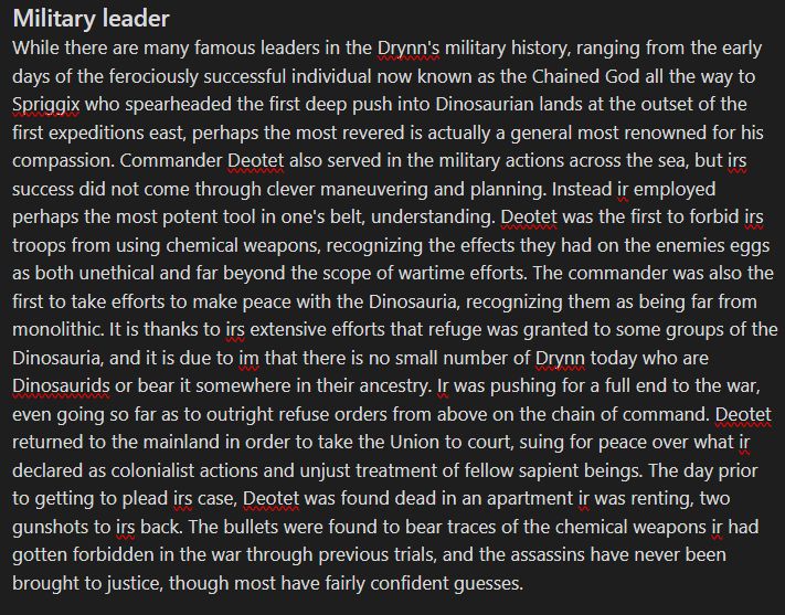 Military Leader
While there are many famous leaders in the Drynn's military history, ranging from the early days of the ferociously successful individual now known as the Chained God all the way to Spriggix who spearheaded the first deep push into Dinosaurian lands at the outset of the first expeditions east, perhaps the most revered is actually a general most renowned for his compassion. Commander Deotet also served in the military actions across the sea, but irs success did not come through clever maneuvering and planning. Instead ir employed perhaps the most potent tool in one's belt, understanding. Deotet was the first to forbid irs troops from using chemical weapons, recognizing the effects they had on the enemies eggs as both unethical and far beyond the scope of wartime efforts. The commander was also the first to take efforts to make peace with the Dinosauria, recognizing them as being far from monolithic. It is thanks to irs extensive efforts that refuge was granted to some groups of the Dinosauria, and it is due to im that there is no small number of Drynn today who are Dinosaurids or bear it somewhere in their ancestry. Ir was pushing for a full end to the war, even going so far as to outright refuse orders from above on the chain of command. Deotet returned to the mainland in order to take the Union to court, suing for peace over what ir declared as colonialist actions and unjust treatment of fellow sapient beings. The day prior to getting to plead irs case, Deotet was found dead in an apartment ir was renting, two gunshots to irs back. The bullets were found to bear traces of the chemical weapons ir had gotten forbidden in the war through previous trials, and the assassins have never been brought to justice, though most have fairly confident guesses.