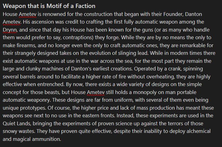 Weapon that is Motif of a Faction
House Ametev is renowned for the construction that began with their Founder, Danton Ametev. His ascension was credit to crafting the first fully automatic weapon among the Drynn, and since that day his House has been known for the guns (or as many who handle them would prefer to say, contraptions) they forge. While they are by no means the only to make firearms, and no longer even the only to craft automatic ones, they are remarkable for their strangely designed takes on the evolution of slinging lead. While in modern times there exist automatic weapons at use in the war across the sea, for the most part they remain the large and clunky machines of Danton's earliest creations. Operated by a crank, spinning several barrels around to facilitate a higher rate of fire without overheating, they are highly effective when entrenched. By now, there exists a wide variety of designs on the simple concept for those beasts, but House Ametev still holds a monopoly on man portable automatic weaponry. These designs are far from uniform, with several of them even being unique prototypes. Of course, the higher price and lack of mass production has meant these weapons see next to no use in the eastern fronts. Instead, these experiments are used in the Quiet Lands, bringing the experiments of proven science up against the terrors of those snowy wastes. They have proven quite effective, despite their inability to deploy alchemical and magical ammunition.
