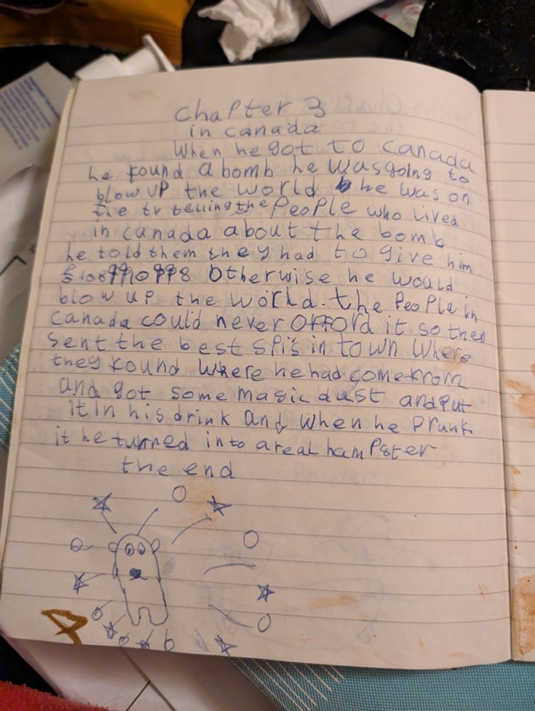 Chapter 3 In Canada. When he got to Canada he found a bomb he was going to blow up the world. He was on the tv telling the people who lived in Canada a lot the bomb. He told them they had to give him £1088910998 otherwise he would blow up the world. The people in Canada could never afford it so they sent the best spies in town where they found where he had come from and got some magic dust and put it in his drink and when he drunk it he turned into a real hampster. The end.