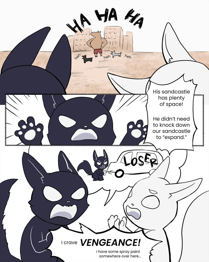 A webcomic, page 3. The dogs laugh together in front of their sandcastle, with the foxes watching in the foreground. The dark fox furiously says “His sandcastle has plenty of space! He didn’t need to knock down our sandcastles to ‘expand.’ “ In the next panel, the dark fox says “I crave VENGEANCE! I have some spray paint somewhere over here…” with a thought bubble showing her visualizing spray painting the bullying dog’s car. The light fox looks alarmed.