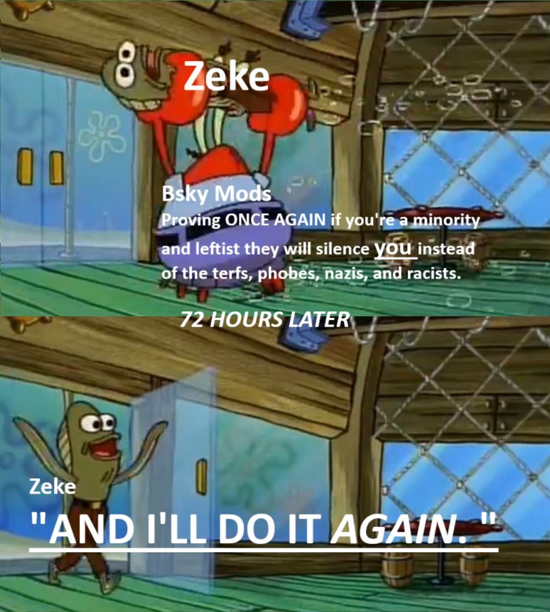 a reverse meme of spongebob, where Mr. Krabs carries out a random Krusty Krab Patron. Next panel is the patron returning.
However, the random man is labelled 'Zeke' and Mr. Krabs is labelled "Bsky Mods" with the commentary "Proving ONCE AGAIN if you're a minority or leftist they will silence *you* insteaf of the terfs, phobes, nazis, and racists." With a italicized text in the center saying "72 HOURS LATER" (Because Zeke was too lazy to smack one of the spongebob titletimecards in there). Zeke quoted as "AND I'LL DO IT *AGAIN*" 