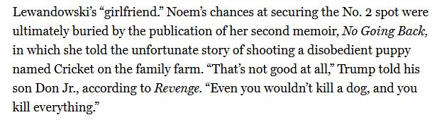Noem's chances at securing the No. 2 spot were ultimately buried by the publication of her second memoir, No Going Back, in which she told the unfortunate story of shooting a disobedient puppy named Cricket on the family farm. "That's not good at all," Trump told his son Don Jr., according to Revenge. "Even you wouldn't kill a dog, and you kill everything."