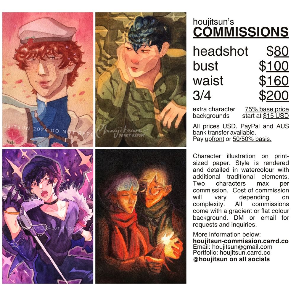 A commission sheet showing four artworks in a grid format to the left and a column of text to the right, titled "houjitsun's commissions". Pricing is as follows: Headshot = $80, bust = $100, waist = $160, 3/4 = $200. Extra character is 75% of base price. Backgrounds start at $15. All prices USD. Paypal and AUS bank transfer available. Pay upfront or 50/50% basis. Character illustration on print-sized paper. Style is rendered and detailed in watercolour with additional traditional elements. Two characters maximum per commission. Cost of commission will vary depending on complexity. All commissions come with a gradient or flat colour background. DM or email for requests and inquiries. More information can be found at houjitsun-commission.carrd.co. Email is houjitsun@gmail.com. Portfolio is at houjitsun.carrd.co. @houjitsun on all socials.
Artworks shown depict a headshot and bust painting of Conrad and Python from Fire Emblem Echoes, a 3/4 painting of Joker from Persona 5, and a waist painting of Marianne and Ignatz from Fire Emblem: Three Houses.