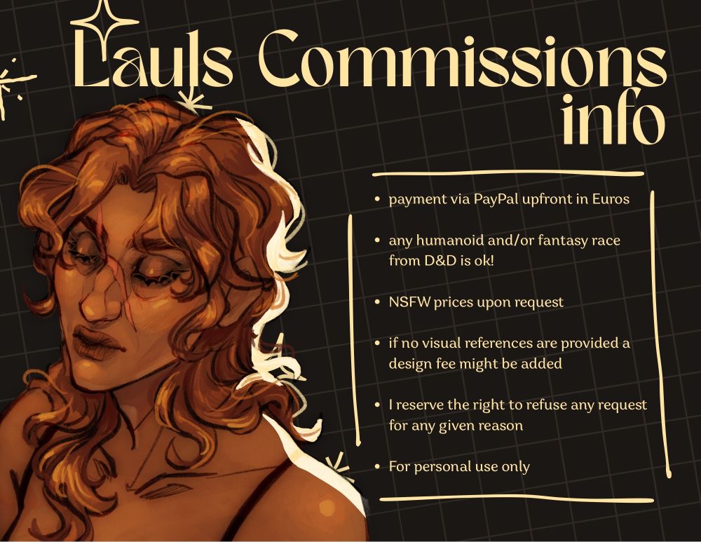 Lauls Commissions info - payment via PayPal upfront in euros - any humanoid and/or fantasy race from d&d is OK! - nsfw prices upon request - if no visual references are provided a design fee might be added - I reserve the right to refuse any request for any given reason - for personal use only
