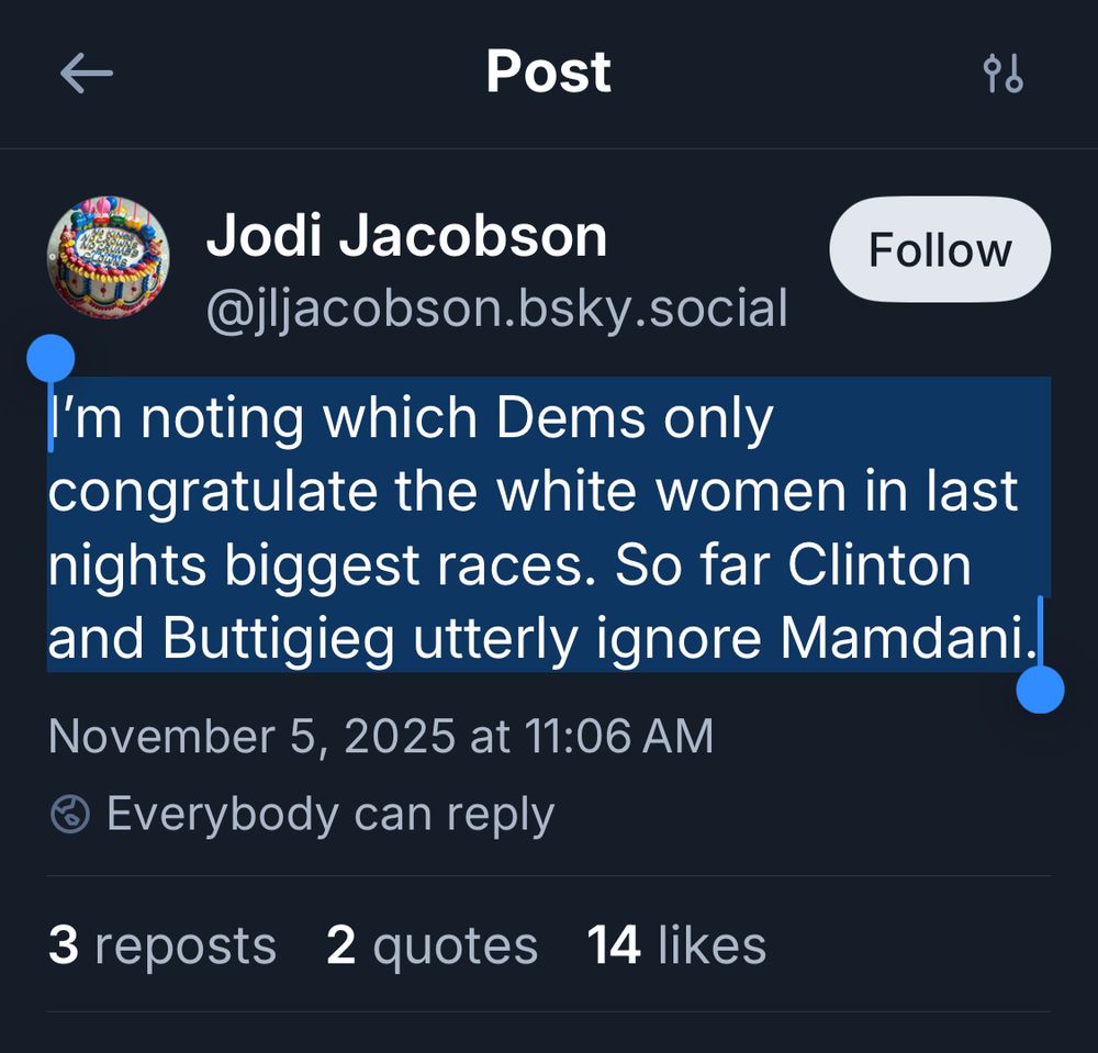 Screenshot of post from Jodi Jacobson’s post, timestamp November 5 11:06 AM: “I’m noting which Dems only congratulate the white women in last nights biggest races. So far Clinton and Buttigieg utterly ignore Mamdani.”

At the time of screenshot, 14 people have showed their utter asses by liking while 3 have done so with a repost. 2 quotes to call this lying, poorly-punctuated mess out. 