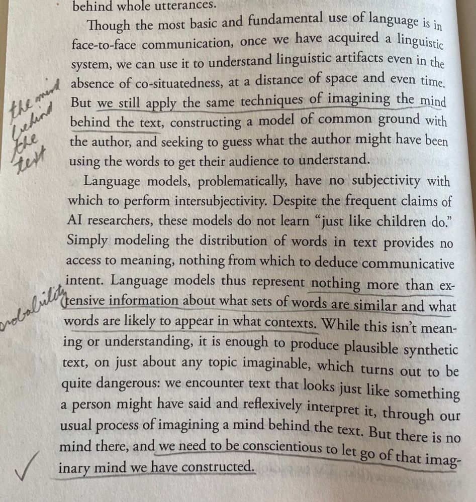 Though the most basic and fundamental use of language is in face-to-face communication, once we have acquired a linguistic system, we can use it to understand linguistic artitacts even in the absence of co-situatedness, at a distance of space and even time. But we still apply the same techniques of imagining the mind behind the text, constructing a model of common ground with the author, and seeking to guess what the author might have been using the words to get their audience to understand.

Language models, problematically, have no subjectivity with which to perform intersubjectivity. Despite the frequent claims of Al researchers, these models do not learn "just like children do." Simply modeling the distribution of words in text provides no access to meaning, nothing from which to deduce communicative intent. Language models thus represent nothing more than exttensive information about what sets of words are similar and what words are likely to appear in what contexts. While this isn't meaning or understanding, it is enough to produce plausible synthetic text, on just about any topic imaginable, which turns out to be quite dangerous: we encounter text that looks just like something a person might have said and reflexively interpret it, through our usual process of imagining a mind behind the text. But there is no mind there, and we need to be conscientious to let go of that imaginary mind we have constructed.