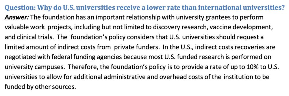 Question: Why do U.S. universities receive a lower rate than international universities?
Answer: The foundation has an important relationship with university grantees to perform valuable work projects, including but not limited to discovery research, vaccine development, and clinical trials. The foundation’s policy considers that U.S. universities should request a
limited amount of indirect costs from private funders. In the U.S., indirect costs recoveries are negotiated with federal funding agencies because most U.S. funded research is performed on
university campuses. Therefore, the foundation’s policy is to provide a rate of up to 10% to U.S. universities to allow for additional administrative and overhead costs of the institution to be funded by other sources.