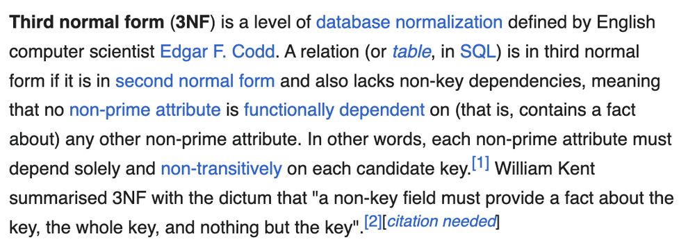 Third normal form (3NF) is a level of database normalization defined by English computer scientist Edgar F. Codd. A relation (or table, in SQL) is in third normal form if it is in second normal form and also lacks non-key dependencies, meaning that no non-prime attribute is functionally dependent on (that is, contains a fact about) any other non-prime attribute. In other words, each non-prime attribute must depend solely and non-transitively on each candidate key. William Kent summarised 3NF with the dictum that "a non-key field must provide a fact about the key, the whole key, and nothing but the key".