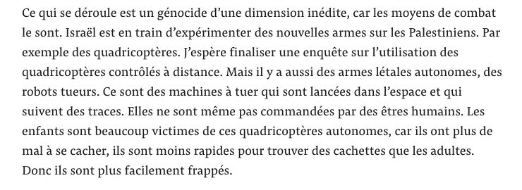 Ce qui se déroule est un génocide d’une dimension inédite, car les moyens de combat le sont. Israël est en train d’expérimenter des nouvelles armes sur les Palestiniens. Par exemple des quadricoptères. J’espère finaliser une enquête sur l’utilisation des quadricoptères contrôlés à distance. Mais il y a aussi des armes létales autonomes, des robots tueurs. Ce sont des machines à tuer qui sont lancées dans l’espace et qui suivent des traces. Elles ne sont même pas commandées par des êtres humains. Les enfants sont beaucoup victimes de ces quadricoptères autonomes, car ils ont plus de mal à se cacher, ils sont moins rapides pour trouver des cachettes que les adultes. Donc ils sont plus facilement frappés.