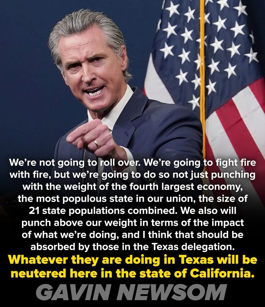 We're not going to roll over. We're going to fight fire with fire, but we're going to do so not just punching with the weight of the fourth largest economy, the most populous state in our union, the size of 21 state populations combined. We also will punch above our weight in terms of the impact of what we're doing, and I think that should be absorbed by those in the Texas delegation.
Whatever they are doing in Texas will be neutered here in the state of California.
GAVIN NEWSOM
Pic of Newsome speaking forcefully to an unk audience 