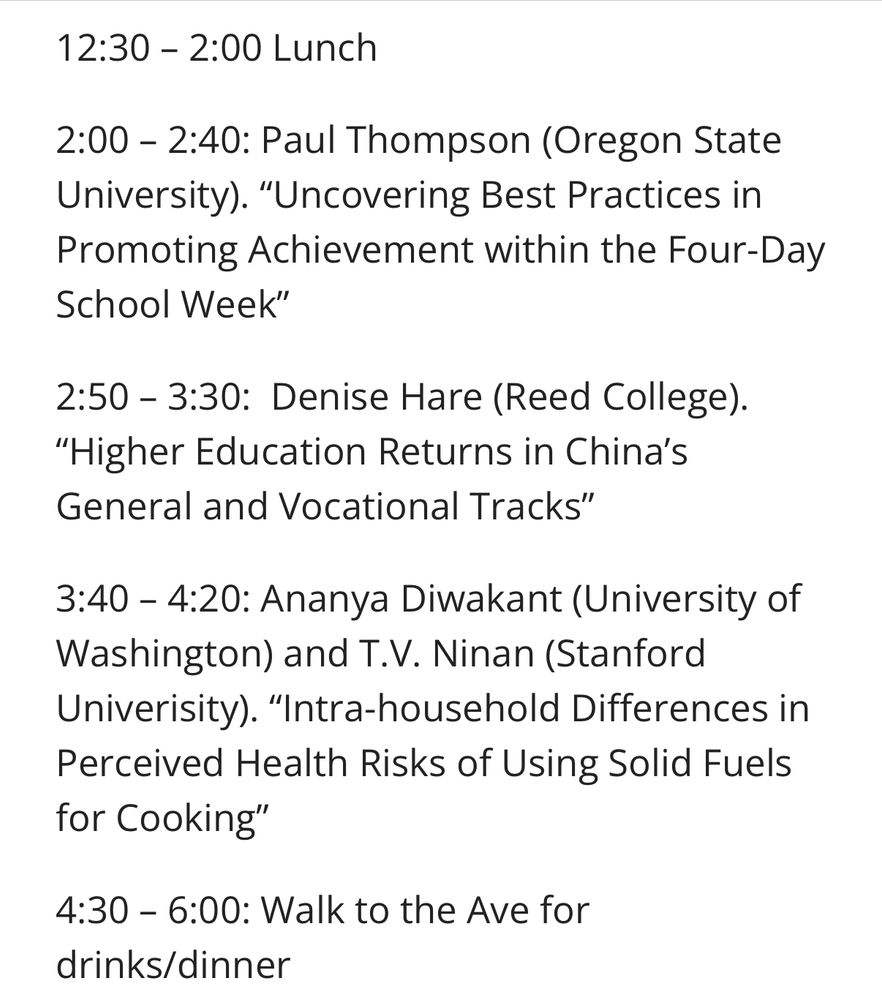 12:30 – 2:00 Lunch 

2:00 – 2:40: Paul Thompson (Oregon State University). “Uncovering Best Practices in Promoting Achievement within the Four-Day School Week”

2:50 – 3:30:  Denise Hare (Reed College). “Higher Education Returns in China’s General and Vocational Tracks”

3:40 – 4:20: Ananya Diwakant (University of Washington) and T.V. Ninan (Stanford Univerisity). “Intra-household Differences in Perceived Health Risks of Using Solid Fuels for Cooking”

4:30 – 6:00: Walk to the Ave for drinks/dinner