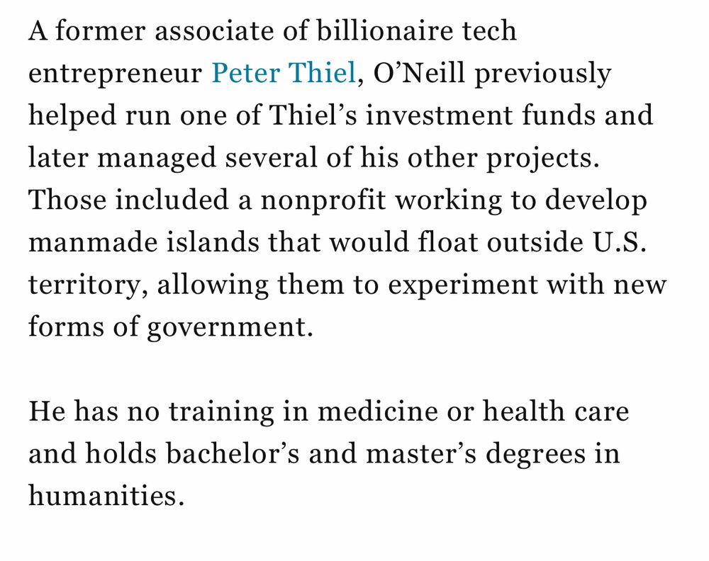 A former associate of billionaire tech entrepreneur Peter Thiel, O'Neill previously helped run one of Thiel's investment funds and later managed several of his other projects. Those included a nonprofit working to develop manmade islands that would float outside U.S. territory, allowing them to experiment with new forms of government. He has no training in medicine or health care and holds bachelor's and master's degrees in humanities.