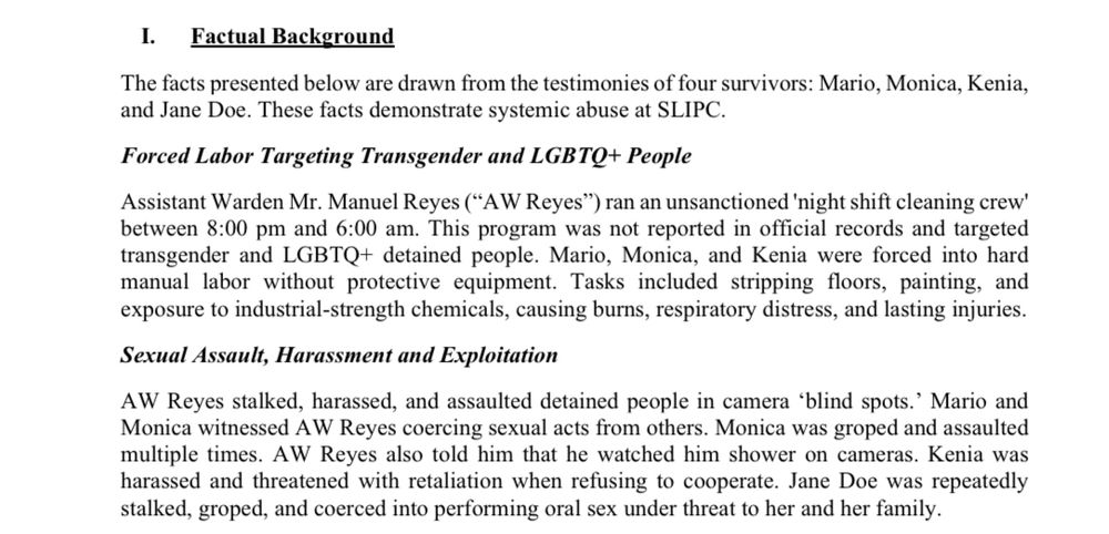 I. Factual Background
The facts presented below are drawn from the testimonies of four survivors: Mario, Monica, Kenia, and Jane Doe. These facts demonstrate systemic abuse at SLIPC.
Forced Labor Targeting Transgender and LGBTQ+ People
Assistant Warden Mr. Manuel Reyes ("AW Reyes") ran an unsanctioned 'night shift cleaning crew' between 8:00 pm and 6:00 am. This program was not reported in official records and targeted transgender and LGBTQ+ detained people. Mario, Monica, and Kenia were forced into hard manual labor without protective equipment. Tasks included stripping floors, painting, and exposure to industrial-strength chemicals, causing burns, respiratory distress, and lasting injuries.
Sexual Assault, Harassment and Exploitation
AW Reyes stalked, harassed, and assaulted detained people in camera 'blind spots.' Mario and Monica witnessed AW Reyes coercing sexual acts from others. Monica was groped and assaulted multiple times. AW Reyes also told him that he watched him shower on cameras. Kenia was harassed and threatened with retaliation when refusing to cooperate. Jane Doe was repeatedly stalked, groped, and coerced into performing oral sex under threat to her and her family.