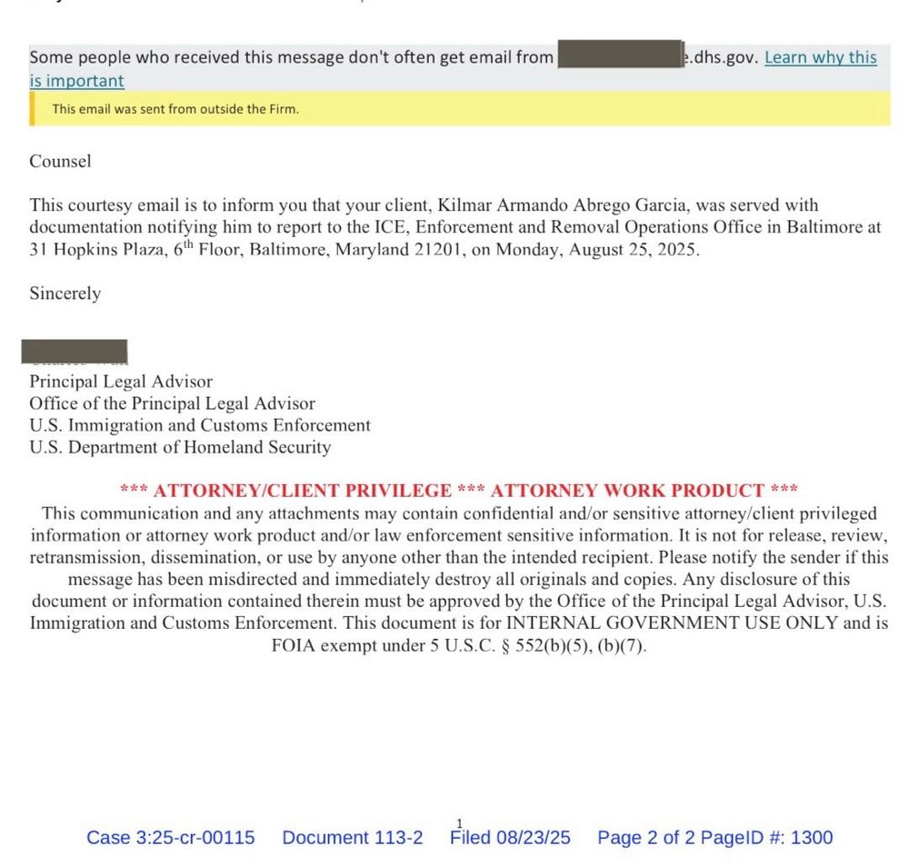Some people who received this message don't often get email from Redacted Learn why this is important This email was sent from outside the Firm. Counsel This courtesy email is to inform you that your client, Kilmar Armando Abrego Garcia, was served with documentation notifying him to report to the ICE, Enforcement and Removal Operations Office in Baltimore at 31 Hopkins Plaza, 6th Floor, Baltimore, Maryland 21201, on Monday, August 25, 2025. Sincerely Redacted Principal Legal Advisor Office of the Principal Legal Advisor U.S. Immigration and Customs Enforcement U.S. Department of Homeland Security *** ATTORNEY/CLIENT PRIVILEGE *** ATTORNEY WORK PRODUCT *** This communication and any attachments may contain confidential and/or sensitive attorney/client privileged information or attorney work product and/or law enforcement sensitive information. It is not for release, review, retransmission, dissemination, or use by anyone other than the intended recipient. Please notify the sender if this message has been misdirected and immediately destroy all originals and copies. Any disclosure of this document or information contained therein must be approved by the Office of the Principal Legal Advisor, U.S. Immigration and Customs Enforcement. This document is for INTERNAL GOVERNMENT USE ONLY and is FOIA exempt under 5 U.S.C. § 552(b)(5), (b)(7). Case 3:25-cr-00115 Document 113-2 Filed 08/23/25 Page 2 of 2 PagelD #:
