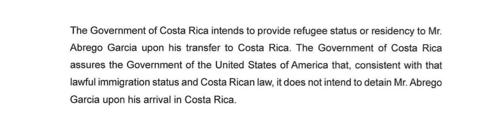 The Government of Costa Rica intends to provide refugee status or residency to Mr. Abrego Garcia upon his transfer to Costa Rica. The Government of Costa Rica assures the Government of the United States of America that, consistent with that lawful immigration status and Costa Rican law, it does not intend to detain Mr. Abrego Garcia upon his arrival in Costa Rica.