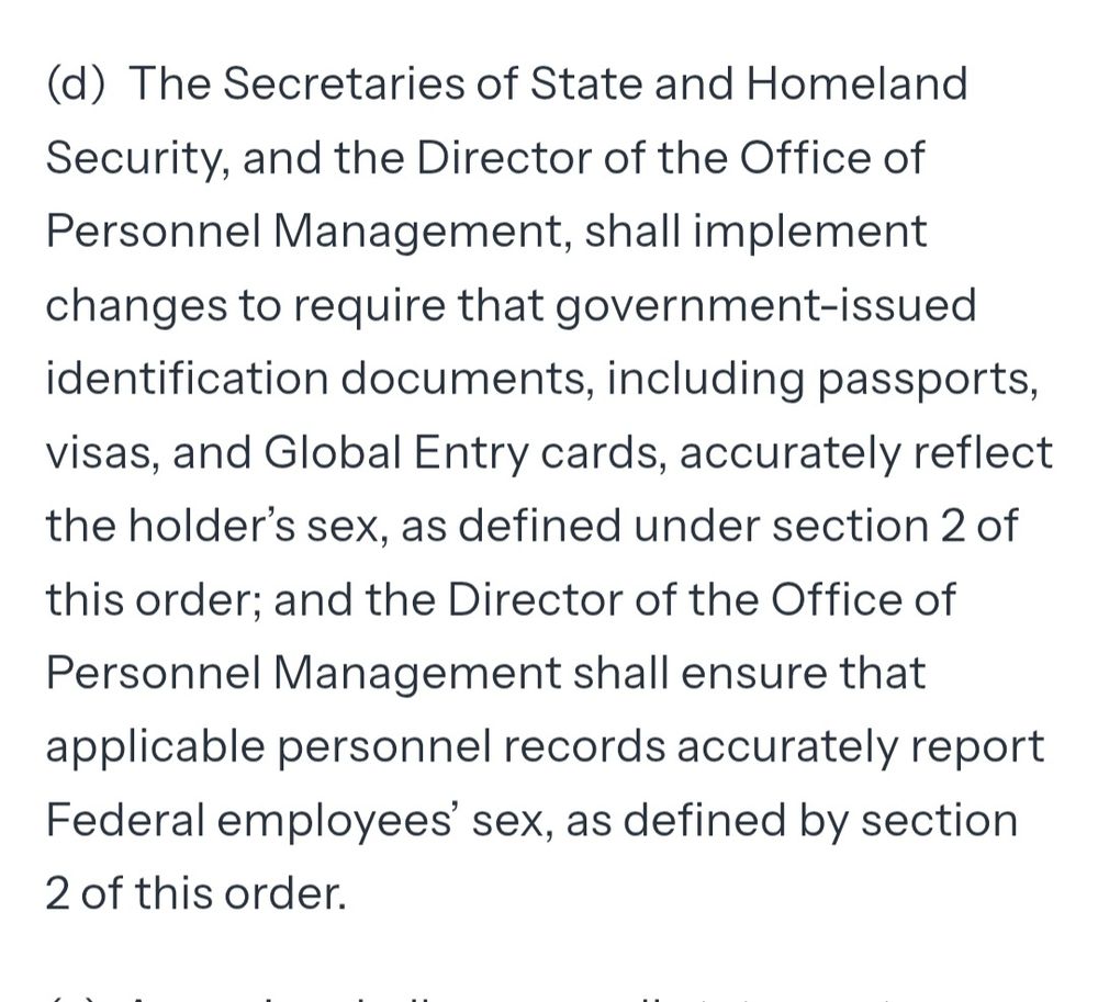 (d)  The Secretaries of State and Homeland Security, and the Director of the Office of Personnel Management, shall implement changes to require that government-issued identification documents, including passports, visas, and Global Entry cards, accurately reflect the holder’s sex, as defined under section 2 of this order; and the Director of the Office of Personnel Management shall ensure that applicable personnel records accurately report Federal employees’ sex, as defined by section 2 of this order.