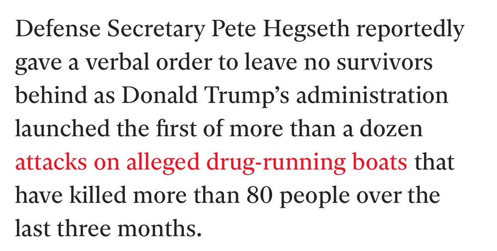 Defense Secretary Pete Hegseth reportedly gave a verbal order to leave no survivors behind as Donald Trump's administration launched the first of more than a dozen attacks on alleged drug-running boats that have killed more than 80 people over the last three months.