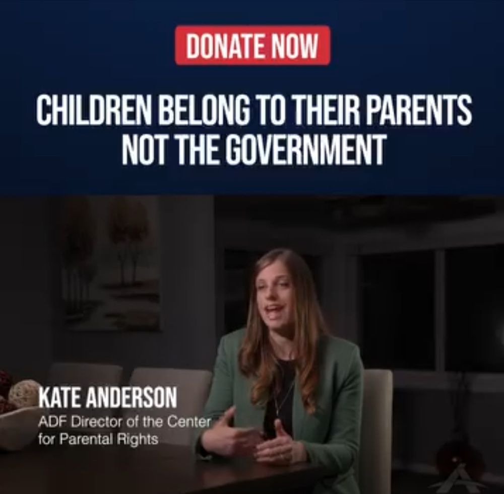 ADF Facebook ad:

CHILDREN BELONG TO THEIR PARENTS NOT THE GOVERNMENT 
KATE ANDERSON ADF Director of the Center for Parental Rights 
