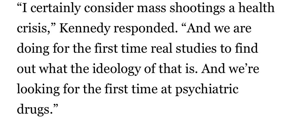 I certainly consider mass shootings a health crisis,” Kennedy responded. “And we are doing for the first time real studies to find out what the ideology of that is. And we’re looking for the first time at psychiatric drugs.”