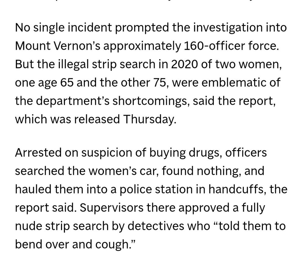 No single incident prompted the investigation into Mount Vernon's approximately 160-officer force. But the illegal strip search in 2020 of two women, one age 65 and the other 75, were emblematic of the department's shortcomings, said the report. which was released Thursday. 
Arrested on suspicion of buying drugs, officers searched the women's car, found nothing, and hauled them into a police station in handcuffs, the report said. Supervisors there approved a fully nude strip search by detectives who "told them to bend over and cough." 
