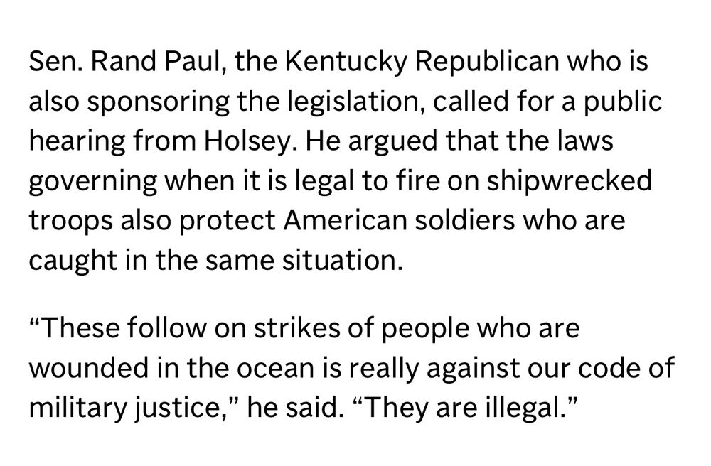 Sen. Rand Paul, the Kentucky Republican who is also sponsoring the legislation, called for a public hearing from Holsey. He argued that the laws governing when it is legal to fire on shipwrecked troops also protect American soldiers who are caught in the same situation.
"These follow on strikes of people who are wounded in the ocean is really against our code of military justice," he said. "They are illegal."