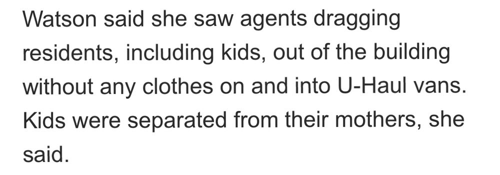 Watson said she saw agents dragging residents, including kids, out of the building without any clothes on and into U-Haul vans.
Kids were separated from their mothers, she said.