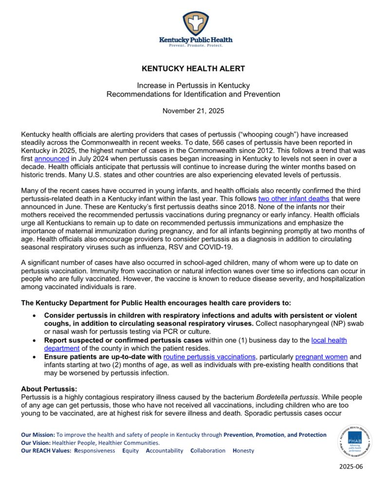 Kentucky Public Health
KENTUCKY HEALTH ALERT
Increase in Pertussis in Kentucky
Recommendations for Identification and Prevention
November 21, 2025
Kentucky health officials are alerting providers that cases of pertussis ("whooping cough") have increased steadily across the Commonwealth in recent weeks. To date, 566 cases of pertussis have been reported in Kentucky in 2025, the highest number of cases in the Commonwealth since 2012. This follows a trend that was first announced in July 2024 when pertussis cases began increasing in Kentucky to levels not seen in over a decade. Health officials anticipate that pertussis will continue to increase during the winter months based on historic trends. Many U.S. states and other countries are also experiencing elevated levels of pertussis.
Many of the recent cases have occurred in young infants, and health officials also recently confirmed the third pertussis-related death in a Kentucky infant within the last year. This follows two other infant deaths that were announced in June. These are Kentucky's first pertussis deaths since 2018. None of the infants nor their mothers received the recommended pertussis vaccinations during pregnancy or early infancy. Health officials urge all Kentuckians to remain up to date on recommended pertussis immunizations and emphasize the importance of maternal immunization during pregnancy, and for all infants beginning promptly at two months of age. Health officials also encourage providers to consider pertussis as a diagnosis in addition to circulating seasonal respiratory viruses such as influenza, RSV and COVID-19.
A significant number of cases have also occurred in school-aged children, many of whom were up to date on pertussis vaccination. Immunity from vaccination or natural infection wanes over time so infections can occur in people who are fully vaccinated. However, the vaccine is known to reduce disease severity, and hospitalization among vaccinated individuals is rare.
The Kentucky Dep…