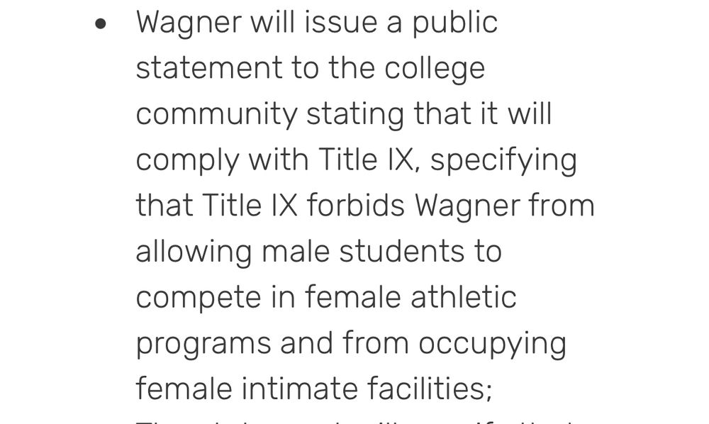 • Wagner will issue a public statement to the college community stating that it will comply with Title IX, specifying that Title IX forbids Wagner from allowing male students to compete in female athletic programs and from occupying female intimate facilities;
