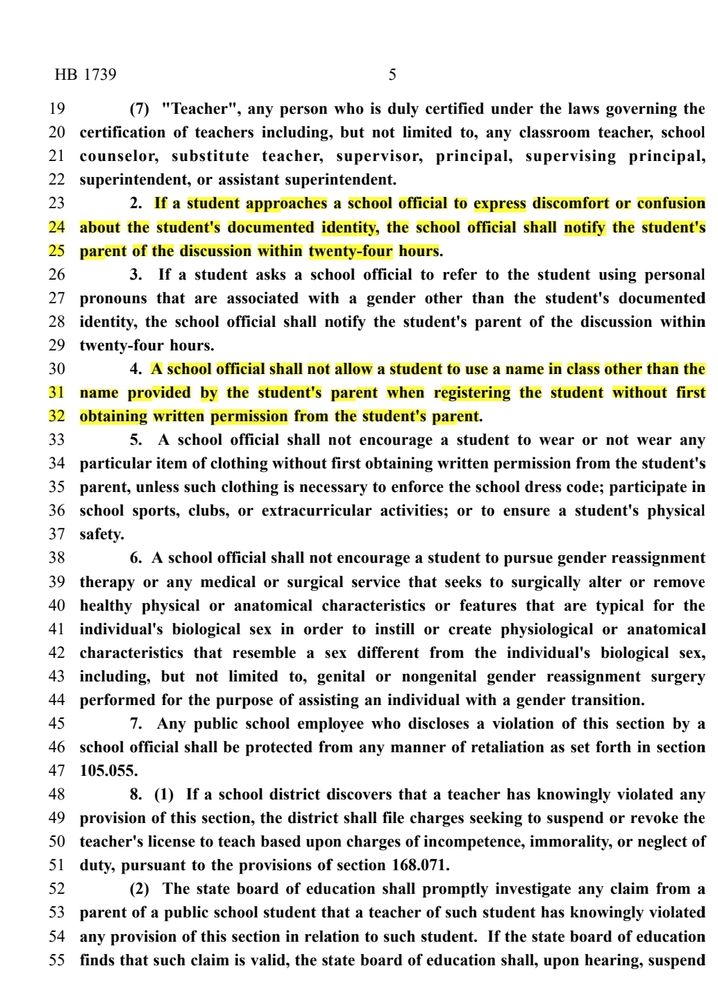 Teacher", any person who is duly certified under the laws governing the
20 certification of teachers including, but not limited to, any classroom teacher, school
21 counselor, substitute teacher, supervisor, principal, supervising principal,
22 superintendent, or assistant superintendent.
23 2. If a student approaches a school official to express discomfort or confusion
24 about the student's documented identity, the school official shall notify the student's
25 parent of the discussion within twenty-four hours.
26 3. If a student asks a school official to refer to the student using personal
27 pronouns that are associated with a gender other than the student's documented
28 identity, the school official shall notify the student's parent of the discussion within
29 twenty-four hours.
30 4. A school official shall not allow a student to use a name in class other than the
31 name provided by the student's parent when registering the student without first
32 obtaining written