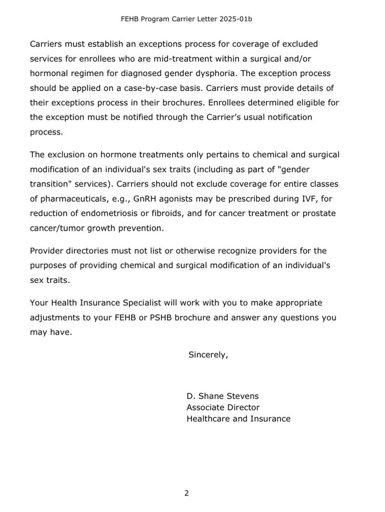 FEHB Program Carrier Letter 2025-01b Carriers must establish an exceptions process for coverage of excluded services for enrollees who are mid-treatment within a surgical and/or hormonal regimen for diagnosed gender dysphoria. The exception process should be applied on a case-by-case basis. Carriers must provide details of their exceptions process in their brochures. Enrollees determined eligible for the exception must be notified through the Carrier's usual notification process. The exclusion on hormone treatments only pertains to chemical and surgical modification of an individual's sex traits (including as part of 