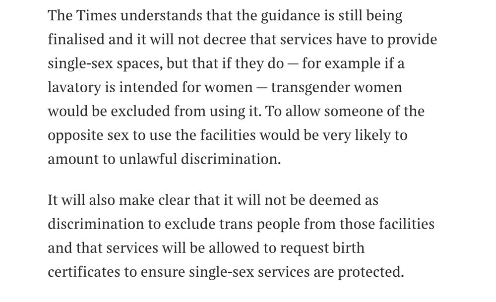 The Times understands that the guidance is still being finalised and it will not decree that services have to provide single-sex spaces, but that if they do - for example if a lavatory is intended for women - transgender women would be excluded from using it. To allow someone of the opposite sex to use the facilities would be very likely to amount to unlawful discrimination.
It will also make clear that it will not be deemed as discrimination to exclude trans people from those facilities and that services will be allowed to request birth certificates to ensure single-sex services are protected.