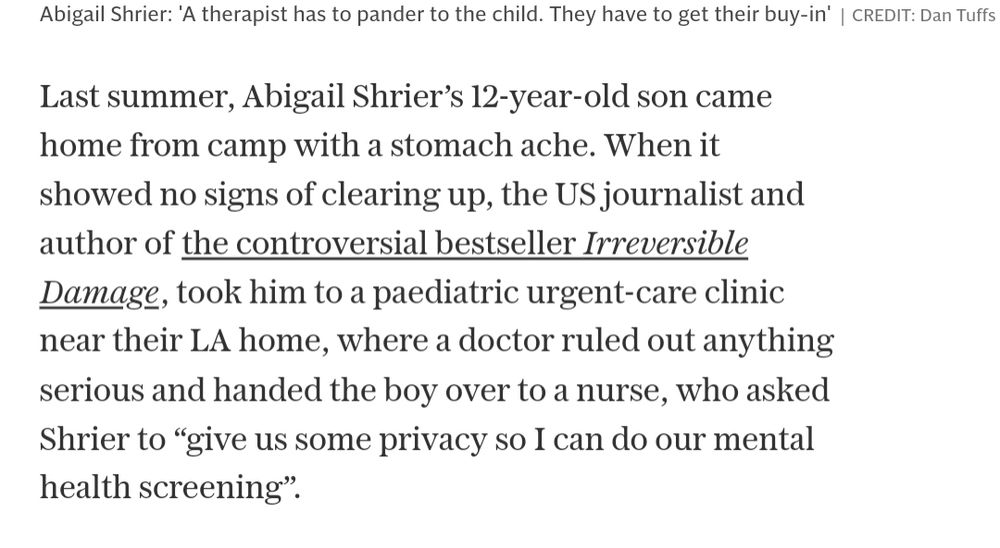 Last summer, Abigail Shrier’s 12-year-old son came home from camp with a stomach ache. When it showed no signs of clearing up, the US journalist and author of the controversial bestseller Irreversible Damage, took him to a paediatric urgent-care clinic near their LA home, where a doctor ruled out anything serious and handed the boy over to a nurse, who asked Shrier to “give us some privacy so I can do our mental health screening”.