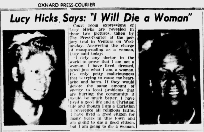 OXNARD PRESS-COURIER 
Woman 
Hicks, Says: "I Will Die Courtrom expressions of Luey Hicks_are revealed in theic twn pictures, taken hy The Press-Courier at the_per. jury trial in Ventura on Wed. neslay. Answering the charge of masquerading as a woman, Iucy said toray: "I defy any doctor in the worl to prove that 1 am not a womaan. I have lived, dressed, |acted just what 1 am. a woman. It's onlypetty mallclousness that is trying to cause me heart- ache and harm. If they would devote the same amount of enerey to local problems that are hurting the community Rt would be much better. I have lived a_good life_and a Christian life and though I am a Christian - reverence all religious faiths, I have lived a good eitizen for many years in this town and am guing to die a good citizen, but 1 am going to die a woman. 
Lucy 
o 
