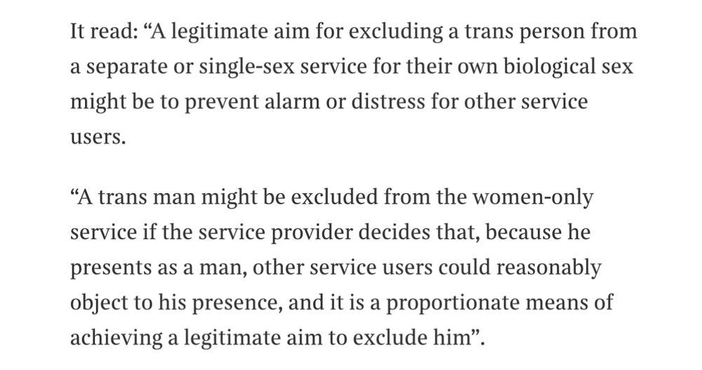 It read: "A legitimate aim for excluding a trans person from a separate or single-sex service for their own biological sex might be to prevent alarm or distress for other service
users.
"A trans man might be excluded from the women-only service if the service provider decides that, because he presents as a man, other service users could reasonably object to his presence, and it is a proportionate means of achieving a legitimate aim to exclude him".